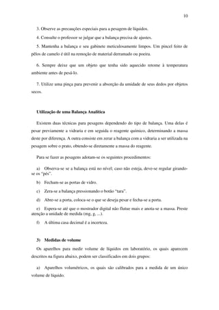 10
3. Observe as precauções especiais para a pesagem de líquidos.
4. Consulte o professor se julgar que a balança precisa de ajustes.
5. Mantenha a balança e seu gabinete meticulosamente limpos. Um pincel feito de
pêlos de camelo é útil na remoção de material derramado ou poeira.
6. Sempre deixe que um objeto que tenha sido aquecido retome à temperatura
ambiente antes de pesá-lo.
7. Utilize uma pinça para prevenir a absorção da umidade de seus dedos por objetos
secos.
Utilização de uma Balança Analítica
Existem duas técnicas para pesagens dependendo do tipo de balança. Uma delas é
pesar previamente a vidraria e em seguida o reagente químico, determinando a massa
deste por diferença. A outra consiste em zerar a balança com a vidraria a ser utilizada na
pesagem sobre o prato, obtendo-se diretamente a massa do reagente.
Para se fazer as pesagens adotam-se os seguintes procedimentos:
a) Observa-se se a balança está no nível; caso não esteja, deve-se regular girando-
se os “pés”.
b) Fecham-se as portas de vidro.
c) Zera-se a balança pressionando o botão “tara”.
d) Abre-se a porta, coloca-se o que se deseja pesar e fecha-se a porta.
e) Espera-se até que o mostrador digital não flutue mais e anota-se a massa. Preste
atenção a unidade de medida (mg, g, ...).
f) A última casa decimal é a incerteza.
3) Medidas de volume
Os aparelhos para medir volume de líquidos em laboratório, os quais aparecem
descritos na figura abaixo, podem ser classificados em dois grupos:
a) Aparelhos volumétricos, os quais são calibrados para a medida de um único
volume de líquido.
 