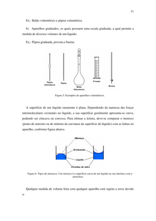 11
Ex.: Balão volumétrico e pipeta volumétrica.
b) Aparelhos graduados, os quais possuem uma escala graduada, a qual permite a
medida de diversos volumes de um líquido.
Ex.: Pipeta graduada, proveta e bureta.
Figura 5: Exemplos de aparelhos volumétricos.
A superfície de um líquido raramente é plana. Dependendo da natureza das forças
intermoleculares existentes no líquido, a sua superfície geralmente apresenta-se curva,
podendo ser côncava ou convexa. Para efetuar a leitura, deve-se comparar o menisco
(ponto de máximo ou de mínimo da curvatura da superfície do líquido) com as linhas no
aparelho, conforme figura abaixo.
Figura 6: Tipos de meniscos. Um menisco é a superfície curva de um liquido na sua interface com a
atmosfera.
Qualquer medida de volume feita com qualquer aparelho está sujeita a erros devido
a:
 