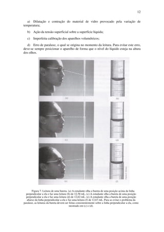 12
a) Dilatação e contração do material de vidro provocado pela variação de
temperatura;
b) Ação da tensão superficial sobre a superfície líquida;
c) Imperfeita calibração dos aparelhos volumétricos;
d) Erro de paralaxe, o qual se origina no momento da leitura. Para evitar este erro,
deve-se sempre posicionar o aparelho de forma que o nível do líquido esteja na altura
dos olhos.
Figura 7: Leitura de uma bureta. (a) A estudante olha a bureta de uma posição acima da linha
perpendicular a ela e faz uma leitura (b) de 12,58 rnL. (c) A estudante olha a bureta de uma posição
perpendicular a ela e faz uma leitura (d) de 12,62 rnL. (e) A estudante olha a bureta de uma posição
abaixo da linha perpendicular a ela e faz uma leitura (f) de 12,67 rnL. Para se evitar o problema da
paralaxe, as leituras da bureta devem ser feitas consistentemente sobre a linha perpendicular a ela, como
mostrado em (c) e (d).
 