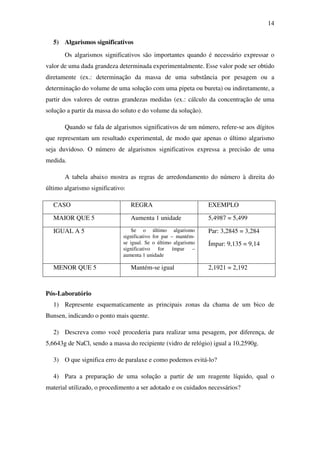 14
5) Algarismos significativos
Os algarismos significativos são importantes quando é necessário expressar o
valor de uma dada grandeza determinada experimentalmente. Esse valor pode ser obtido
diretamente (ex.: determinação da massa de uma substância por pesagem ou a
determinação do volume de uma solução com uma pipeta ou bureta) ou indiretamente, a
partir dos valores de outras grandezas medidas (ex.: cálculo da concentração de uma
solução a partir da massa do soluto e do volume da solução).
Quando se fala de algarismos significativos de um número, refere-se aos dígitos
que representam um resultado experimental, de modo que apenas o último algarismo
seja duvidoso. O número de algarismos significativos expressa a precisão de uma
medida.
A tabela abaixo mostra as regras de arredondamento do número à direita do
último algarismo significativo:
CASO REGRA EXEMPLO
MAIOR QUE 5 Aumenta 1 unidade 5,4987 = 5,499
IGUAL A 5 Se o último algarismo
significativo for par – mantém-
se igual. Se o último algarismo
significativo for ímpar –
aumenta 1 unidade
Par: 3,2845 = 3,284
Ímpar: 9,135 = 9,14
MENOR QUE 5 Mantém-se igual 2,1921 = 2,192
Pós-Laboratório
1) Represente esquematicamente as principais zonas da chama de um bico de
Bunsen, indicando o ponto mais quente.
2) Descreva como você procederia para realizar uma pesagem, por diferença, de
5,6643g de NaCl, sendo a massa do recipiente (vidro de relógio) igual a 10,2590g.
3) O que significa erro de paralaxe e como podemos evitá-lo?
4) Para a preparação de uma solução a partir de um reagente líquido, qual o
material utilizado, o procedimento a ser adotado e os cuidados necessários?
 