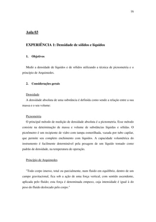 16
Aula 03
EXPERIÊNCIA 1: Densidade de sólidos e líquidos
1. Objetivos
Medir a densidade de líquidos e de sólidos utilizando a técnica de picnometria e o
princípio de Arquimedes.
2. Considerações gerais
Densidade
A densidade absoluta de uma substância é definida como sendo a relação entre a sua
massa e o seu volume:
Picnometria
O principal método de medição de densidade absoluta é a picnometria. Esse método
consiste na determinação de massa e volume de substâncias líquidas e sólidas. O
picnômetro é um recipiente de vidro com tampa esmerilhada, vazada por tubo capilar,
que permite seu completo enchimento com líquidos. A capacidade volumétrica do
instrumento é facilmente determinável pela pesagem de um líquido tomado como
padrão de densidade, na temperatura de operação.
Princípio de Arquimedes
"Todo corpo imerso, total ou parcialmente, num fluido em equilíbrio, dentro de um
campo gravitacional, fica sob a ação de uma força vertical, com sentido ascendente,
aplicada pelo fluido; esta força é denominada empuxo, cuja intensidade é igual à do
peso do fluido deslocado pelo corpo."
 