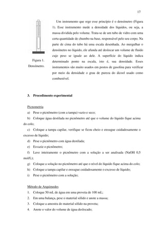 17
Figura 1.
Densímetro.
Um instrumento que rege esse princípio é o densímetro (Figura
1). Esse instrumento mede a densidade dos líquidos, ou seja, a
massa dividida pelo volume. Trata-se de um tubo de vidro com uma
certa quantidade de chumbo na base, responsável pelo seu corpo. Na
parte de cima do tubo há uma escala desenhada. Ao mergulhar o
densímetro no líquido, ele afunda até deslocar um volume de fluido
cujo peso se iguale ao dele. A superfície do líquido indica
determinado ponto na escala, isto é, sua densidade. Esses
instrumentos são muito usados em postos de gasolina para verificar
por meio da densidade o grau de pureza do álcool usado como
combustível.
3. Procedimento experimental
Picnometria
a) Pese o picnômetro (com a tampa) vazio e seco;
b) Coloque água destilada no picnômetro até que o volume do líquido fique acima
do colo;
c) Coloque a tampa capilar, verifique se ficou cheio e enxugue cuidadosamente o
excesso de líquido;
d) Pese o picnômetro com água destilada;
e) Esvazie o picnômetro;
f) Lave inteiramente o picnômetro com a solução a ser analisada (NaOH 0,5
mol/L);
g) Coloque a solução no picnômetro até que o nível do líquido fique acima do colo;
h) Coloque a tampa capilar e enxugue cuidadosamente o excesso de líquido;
i) Pese o picnômetro com a solução;
Método de Arquimedes
1. Coloque 50 mL de água em uma proveta de 100 mL;
2. Em uma balança, pese o material sólido e anote a massa;
3. Coloque a amostra do material sólido na proveta;
4. Anote o valor do volume de água deslocado;
 