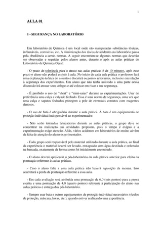 1
AULA 01
1 - SEGURANÇA NO LABORATÓRIO
Um laboratório de Química é um local onde são manipuladas substâncias tóxicas,
inflamáveis, corrosivas, etc. A minimização dos riscos de acidentes no laboratório passa
pela obediência a certas normas. A seguir encontram-se algumas normas que deverão
ser observadas e seguidas pelos alunos antes, durante e após as aulas práticas de
Laboratório de Química Geral:
- O prazo de tolerância para o atraso nas aulas práticas é de 10 minutos, após esse
prazo o aluno não poderá assistir à aula. No início de cada aula prática o professor fará
uma explanação teórica do assunto e discutirá os pontos relevantes, inclusive em relação
à segurança dos experimentos. Um aluno que não tenha assistido a uma parte dessa
discussão irá atrasar seus colegas e até colocar em risco a sua segurança.
- É proibido o uso de “short” e “mini-saias” durante as experimentações. Usar de
preferência uma calça e calçado fechado. Essa é uma norma de segurança, uma vez que
uma calça e sapatos fechados protegem a pele de eventuais contatos com reagentes
danosos.
- O uso de bata é obrigatório durante a aula prática. A bata é um equipamento de
proteção individual indispensável ao experimentador.
- Não serão toleradas brincadeiras durante as aulas práticas, o grupo deve se
concentrar na realização das atividades propostas, pois o tempo é exíguo e a
experimentação exige atenção. Aliás, vários acidentes em laboratórios de ensino advêm
da falta de atenção do aluno experimentador.
- Cada grupo será responsável pelo material utilizado durante a aula prática, ao final
da experiência o material deverá ser lavado, enxaguado com água destilada e ordenado
na bancada, exatamente da forma como foi inicialmente encontrado.
- O aluno deverá apresentar o pós-laboratório da aula prática anterior para efeito da
pontuação referente às aulas práticas.
- Caso o aluno falte a uma aula prática não haverá reposição da mesma. Isso
acarretará a perda da pontuação referente a essa aula.
- Em cada avaliação será atribuída uma pontuação de 6,0 (seis pontos) para a prova
escrita e uma pontuação de 4,0 (quatro pontos) referente à participação do aluno nas
aulas práticas e entrega dos pós-laboratório.
- Sempre usar bata e outros equipamentos de proteção individual necessários (óculos
de proteção, máscara, luvas, etc.), quando estiver realizando uma experiência.
 