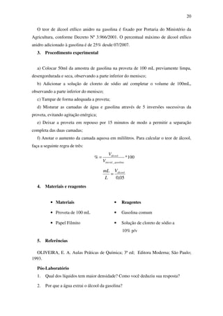 20
O teor de álcool etílico anidro na gasolina é fixado por Portaria do Ministério da
Agricultura, conforme Decreto Nº 3.966/2001. O percentual máximo de álcool etílico
anidro adicionado à gasolina é de 25% desde 07/2007.
3. Procedimento experimental
a) Colocar 50ml da amostra de gasolina na proveta de 100 mL previamente limpa,
desengordurada e seca, observando a parte inferior do menisco;
b) Adicionar a solução de cloreto de sódio até completar o volume de 100mL,
observando a parte inferior do menisco;
c) Tampar de forma adequada a proveta;
d) Misturar as camadas de água e gasolina através de 5 inversões sucessivas da
proveta, evitando agitação enérgica;
e) Deixar a proveta em repouso por 15 minutos de modo a permitir a separação
completa das duas camadas;
f) Anotar o aumento da camada aquosa em mililitros. Para calcular o teor de álcool,
faça a seguinte regra de três:
100*%
_ gasolinainicial
álcool
V
V
=
05,0
álcoolV
L
mL
=
4. Materiais e reagentes
• Materiais • Reagentes
• Proveta de 100 mL • Gasolina comum
• Papel Filmito • Solução de cloreto de sódio a
10% p/v
5. Referências
OLIVEIRA, E. A. Aulas Práticas de Química; 3ª ed; Editora Moderna; São Paulo;
1993.
Pós-Laboratório
1. Qual dos líquidos tem maior densidade? Como você deduziu sua resposta?
2. Por que a água extrai o álcool da gasolina?
 