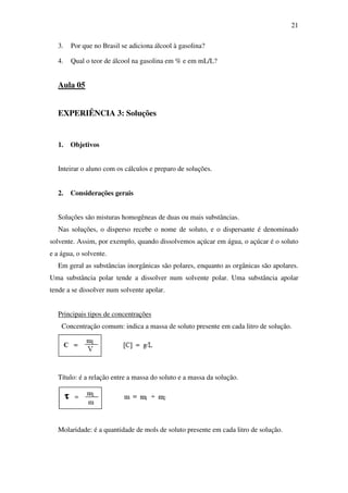 21
3. Por que no Brasil se adiciona álcool à gasolina?
4. Qual o teor de álcool na gasolina em % e em mL/L?
Aula 05
EXPERIÊNCIA 3: Soluções
1. Objetivos
Inteirar o aluno com os cálculos e preparo de soluções.
2. Considerações gerais
Soluções são misturas homogêneas de duas ou mais substâncias.
Nas soluções, o disperso recebe o nome de soluto, e o dispersante é denominado
solvente. Assim, por exemplo, quando dissolvemos açúcar em água, o açúcar é o soluto
e a água, o solvente.
Em geral as substâncias inorgânicas são polares, enquanto as orgânicas são apolares.
Uma substância polar tende a dissolver num solvente polar. Uma substância apolar
tende a se dissolver num solvente apolar.
Principais tipos de concentrações
Concentração comum: indica a massa de soluto presente em cada litro de solução.
Título: é a relação entre a massa do soluto e a massa da solução.
Molaridade: é a quantidade de mols de soluto presente em cada litro de solução.
 