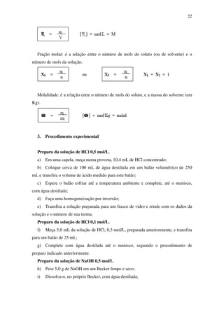 22
Fração molar: é a relação entre o número de mols do soluto (ou de solvente) e o
número de mols da solução.
Molalidade: é a relação entre o número de mols do soluto, e a massa do solvente (em
Kg).
3. Procedimento experimental
Preparo da solução de HCl 0,5 mol/L.
a) Em uma capela, meça numa proveta, 10,4 mL de HCl concentrado;
b) Coloque cerca de 100 mL de água destilada em um balão volumétrico de 250
mL e transfira o volume de ácido medido para este balão;
c) Espere o balão esfriar até a temperatura ambiente e complete, até o menisco,
com água destilada;
d) Faça uma homogeneização por inversão;
e) Transfira a solução preparada para um frasco de vidro e rotule com os dados da
solução e o número de sua turma;
Preparo da solução de HCl 0,1 mol/L.
f) Meça 5,0 mL da solução de HCl, 0,5 mol/L, preparada anteriormente, e transfira
para um balão de 25 mL;
g) Complete com água destilada até o menisco, seguindo o procedimento de
preparo indicado anteriormente.
Preparo da solução de NaOH 0,5 mol/L.
h) Pese 5,0 g de NaOH em um Becker limpo e seco;
i) Dissolva-o, no próprio Becker, com água destilada;
 