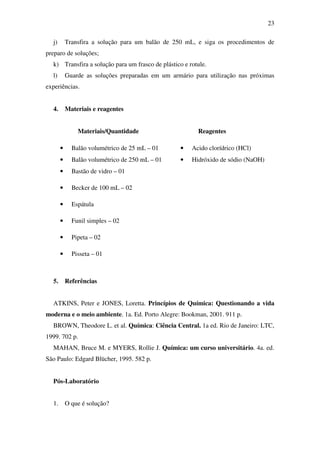 23
j) Transfira a solução para um balão de 250 mL, e siga os procedimentos de
preparo de soluções;
k) Transfira a solução para um frasco de plástico e rotule.
l) Guarde as soluções preparadas em um armário para utilização nas próximas
experiências.
4. Materiais e reagentes
Materiais/Quantidade Reagentes
• Balão volumétrico de 25 mL – 01 • Acido clorídrico (HCl)
• Balão volumétrico de 250 mL – 01 • Hidróxido de sódio (NaOH)
• Bastão de vidro – 01
• Becker de 100 mL – 02
• Espátula
• Funil simples – 02
• Pipeta – 02
• Pisseta – 01
5. Referências
ATKINS, Peter e JONES, Loretta. Princípios de Química: Questionando a vida
moderna e o meio ambiente. 1a. Ed. Porto Alegre: Bookman, 2001. 911 p.
BROWN, Theodore L. et al. Química: Ciência Central. 1a ed. Rio de Janeiro: LTC,
1999. 702 p.
MAHAN, Bruce M. e MYERS, Rollie J. Química: um curso universitário. 4a. ed.
São Paulo: Edgard Blücher, 1995. 582 p.
Pós-Laboratório
1. O que é solução?
 