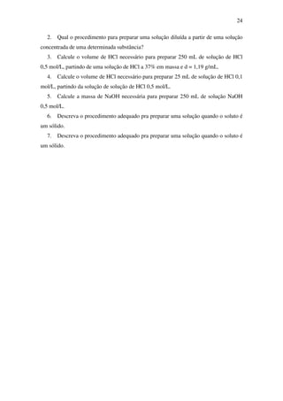 24
2. Qual o procedimento para preparar uma solução diluída a partir de uma solução
concentrada de uma determinada substância?
3. Calcule o volume de HCl necessário para preparar 250 mL de solução de HCl
0,5 mol/L, partindo de uma solução de HCl a 37% em massa e d = 1,19 g/mL.
4. Calcule o volume de HCl necessário para preparar 25 mL de solução de HCl 0,1
mol/L, partindo da solução de solução de HCl 0,5 mol/L.
5. Calcule a massa de NaOH necessária para preparar 250 mL de solução NaOH
0,5 mol/L.
6. Descreva o procedimento adequado pra preparar uma solução quando o soluto é
um sólido.
7. Descreva o procedimento adequado pra preparar uma solução quando o soluto é
um sólido.
 