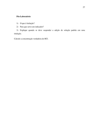 27
Pós-Laboratório
1) O que é titulação?
2) Para que serve um indicador?
3) Explique quando se deve suspender a adição de solução padrão em uma
titulação.
Calcule a concentração verdadeira de HCl.
 