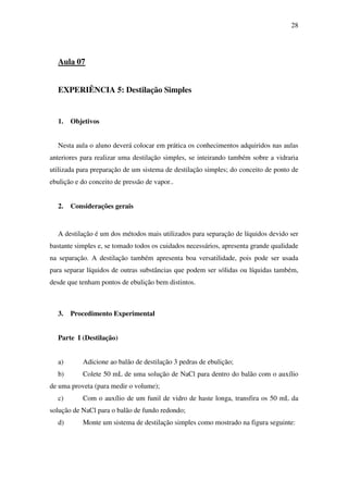 28
Aula 07
EXPERIÊNCIA 5: Destilação Simples
1. Objetivos
Nesta aula o aluno deverá colocar em prática os conhecimentos adquiridos nas aulas
anteriores para realizar uma destilação simples, se inteirando também sobre a vidraria
utilizada para preparação de um sistema de destilação simples; do conceito de ponto de
ebulição e do conceito de pressão de vapor..
2. Considerações gerais
A destilação é um dos métodos mais utilizados para separação de líquidos devido ser
bastante simples e, se tomado todos os cuidados necessários, apresenta grande qualidade
na separação. A destilação também apresenta boa versatilidade, pois pode ser usada
para separar líquidos de outras substâncias que podem ser sólidas ou líquidas também,
desde que tenham pontos de ebulição bem distintos.
3. Procedimento Experimental
Parte I (Destilação)
a) Adicione ao balão de destilação 3 pedras de ebulição;
b) Colete 50 mL de uma solução de NaCl para dentro do balão com o auxílio
de uma proveta (para medir o volume);
c) Com o auxílio de um funil de vidro de haste longa, transfira os 50 mL da
solução de NaCl para o balão de fundo redondo;
d) Monte um sistema de destilação simples como mostrado na figura seguinte:
 