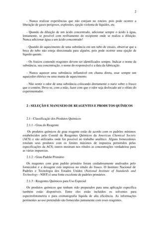 2
- Nunca realizar experiências que não estejam no roteiro, pois pode ocorrer a
liberação de gases perigosos, explosões, ejeção violenta de líquidos, etc.
- Quando da diluição de um ácido concentrado, adicionar sempre o ácido à água,
lentamente, se possível com resfriamento do recipiente onde se realiza a diluição.
Nunca adicionar água a um ácido concentrado!
- Quando do aquecimento de uma substância em um tubo de ensaio, observar que a
boca do tubo não esteja direcionada para alguém, pois pode ocorrer uma ejeção de
líquido quente.
- Os frascos contendo reagentes devem ser identificados sempre. Indicar o nome da
substância, sua concentração, o nome do responsável e a data da fabricação.
- Nunca aquecer uma substância inflamável em chama direta, usar sempre um
aquecedor elétrico ou uma manta de aquecimento.
- Não sentir o odor de uma substância colocando diretamente o nariz sobre o frasco
que o contém. Deve-se, com a mão, fazer com que o odor seja deslocado até o olfato do
experimentador.
2 - SELEÇÃO E MANUSEIO DE REAGENTES E PRODUTOS QUÍMICOS
2.1 - Classificação dos Produtos Químicos
2.1.1 - Grau do Reagente
Os produtos químicos de grau reagente estão de acordo com os padrões mínimos
estabelecidos pelo Comitê de Reagentes Químicos da American Chemical Society
(ACS) e são utilizados onde for possível no trabalho analítico. Alguns fornecedores
rotulam seus produtos com os limites máximos de impureza permitidos pelas
especificações da ACS; outros mostram nos rótulos as concentrações verdadeiras para
as várias impurezas.
2.1.2 - Grau-Padrão Primário
Os reagentes com grau padrão primário foram cuidadosamente analisados pelo
fornecedor e a dosagem está impressa no rótulo do frasco. O Instituto Nacional de
Padrões e Tecnologia dos Estados Unidos (National Institute of Standards and
Technology - NIST) é uma fonte excelente de padrões primários.
2.1.3 - Reagentes Químicos para Uso Especial
Os produtos químicos que tenham sido preparados para uma aplicação específica
também estão disponíveis. Entre eles estão incluídos os solventes para
espectrofotometria e para cromatografia líquida de alta eficiência. As informações
pertinentes ao uso pretendido são fornecidas juntamente com esses reagentes.
 