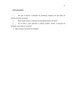 31
Pós-Laboratório
1. Em que se baseia o princípio da destilação simplese em quê tipos de
amostra ela pode ser usada?
2. Qual reação explica a formação do precipitado branco de AgCl?
3. Se no tubo 2, após adicionar a solução AgNO3, houver a turvação do
destilado o que pode ter ocorrido?
4. Qual a função das pedras de ebulição?
 