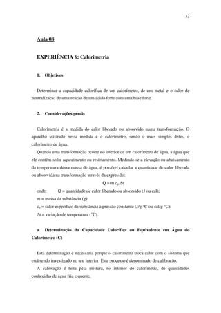 32
Aula 08
EXPERIÊNCIA 6: Calorimetria
1. Objetivos
Determinar a capacidade calorífica de um calorímetro, de um metal e o calor de
neutralização de uma reação de um ácido forte com uma base forte.
2. Considerações gerais
Calorimetria é a medida do calor liberado ou absorvido numa transformação. O
aparelho utilizado nessa medida é o calorímetro, sendo o mais simples deles, o
calorímetro de água.
Quando uma transformação ocorre no interior de um calorímetro de água, a água que
ele contém sofre aquecimento ou resfriamento. Medindo-se a elevação ou abaixamento
da temperatura dessa massa de água, é possível calcular a quantidade de calor liberada
ou absorvida na transformação através da expressão:
Q = m.cp.∆t
onde: Q = quantidade de calor liberado ou absorvido (J ou cal);
m = massa da substância (g);
cp = calor específico da substância a pressão constante (J/g °C ou cal/g °C);
∆t = variação de temperatura (°C).
a. Determinação da Capacidade Calorífica ou Equivalente em Água do
Calorímetro (C)
Esta determinação é necessária porque o calorímetro troca calor com o sistema que
está sendo investigado no seu interior. Este processo é denominado de calibração.
A calibração é feita pela mistura, no interior do calorímetro, de quantidades
conhecidas de água fria e quente.
 