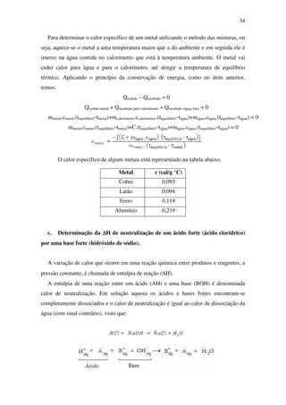 34
Para determinar o calor específico de um metal utilizando o método das misturas, ou
seja, aquece-se o metal a uma temperatura maior que a do ambiente e em seguida ele é
imerso na água contida no calorímetro que está à temperatura ambiente. O metal vai
ceder calor para água e para o calorímetro, até atingir a temperatura de equilíbrio
térmico. Aplicando o princípio da conservação de energia, como no item anterior,
temos:
Qcedido – Qrecebido = 0
Qcedido metal + Qrecebido pelo calorímetro + Qrecebido (água fria) = 0
mmetal.cmetal.(tequilíbrio–tmetal)+mcalorímetro.ccalorímetro.(tequilíbrio–tágua)+mágua.cágua.(tequilíbrio–tágua) = 0
mmetal.cmetal.(tequilíbrio–tmetal)+C.(tequilíbrio–tágua)+mágua.cágua.(tequilíbrio–tágua) = 0
O calor específico de alguns metais está representado na tabela abaixo.
Metal c (cal/g °C)
Cobre 0,093
Latão 0,094
Ferro 0,119
Alumínio 0,219
c. Determinação da ∆∆∆∆H de neutralização de um ácido forte (ácido clorídrico)
por uma base forte (hidróxido de sódio).
A variação de calor que ocorre em uma reação química entre produtos e reagentes, a
pressão constante, é chamada de entalpia de reação (∆H).
A entalpia de uma reação entre um ácido (AH) e uma base (BOH) é denominada
calor de neutralização. Em solução aquosa os ácidos e bases fortes encontram-se
completamente dissociados e o calor de neutralização é igual ao calor de dissociação da
água (com sinal contrário), visto que:
 