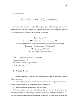 35
ou resumidamente:
O procedimento descrito no item 2.1 se aplica para a determinação do calor de
neutralização e uma vez conhecida a capacidade calorífica do calorímetro, pode-se
determinar o calor de neutralização, usando-se as relações:
Qcedido – Qrecebido = 0
Qcedido reação + Qrecebido pelo calorímetro + Qrecebido pela reação = 0
Qcedido reação + mcalorímetro.ccalorímetro.(tequilíbrio-to) + msolução.csolução.(tequilíbrio-to) = 0
Qcedido reação = -( msolução.csolução + C).( tequilíbrio-to)
∆H = Q cedido reação (J ou cal)
∆H / mol = ∆H /n (J/mol ou cal/mol)
Onde: msolução = msolução HCl + msolução NaOH
mcalorímetro.ccalorímetro = C
n = número de moles de água formada
to = (tácido + tbase)/2
d. Avaliação do erro.
A validade das equações descritas nos itens anteriores pode ser afetada por vários
fatores tais como:
a) Falta de homogeneidade da temperatura no meio constituído por água e material,
devido a lentidão da troca de calor da água para o material, etc.;
b) Mau isolamento e perda de calor para o exterior.
A homogeneidade pode ser melhorada de diversas formas: (i) decréscimo do
tamanho do material, sobretudo para materiais com baixa condutividade térmica, (ii)
agitação, (iii) aumento do intervalo de tempo até à leitura da temperatura. O tempo de
 