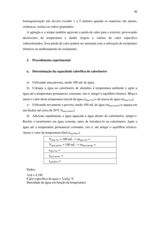 36
homogeneização não deverá exceder 1 a 2 minutos quando os materiais são metais,
cerâmicas, rochas ou vidros granulados.
A agitação e o tempo também agravam a perda de calor para o exterior, provocando
decréscimo da temperatura e dando origem a valores de calor específico
sobreestimados. Essa perda de calor poderá ser atenuada com a utilização de recipientes
térmicos ou melhoramento do isolamento.
3. Procedimento experimental
a. Determinação da capacidade calorífica do calorímetro
a) Utilizando uma proveta, medir 100 mL de água;
b) Coloque a água no calorímetro de alumínio à temperatura ambiente e agite a
água até a temperatura permanecer constante, isto é, atingir o equilíbrio térmico. Meça e
anote o valor desta temperatura inicial da água (tágua fria) e da massa de água (mágua fria);
c) Utilizando novamente a proveta, medir 100 mL de água (mágua quente) e aqueça em
um becker até cerca de 50°C (tágua quente);
d) Adicione rapidamente a água aquecida à água dentro do calorímetro, tampe-o.
Resfrie o termômetro em água corrente, antes de introduzi-lo no calorímetro. Agite a
água até a temperatura permanecer constante, isto é, até atingir o equilíbrio térmico.
Anote o valor da temperatura final (tequilíbrio).
Vágua fria = 100 mL → mágua fria =
Vágua quente = 100 mL → mágua quente =
tágua fria =
tágua quente =
tequilíbrio =
Dados:
1cal = 4,18J
Calor específico da água = 1cal/g °C
Densidade da água em função da temperatura:
 