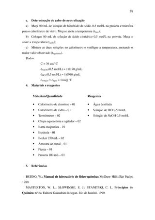 38
c. Determinação do calor de neutralização
a) Meça 80 mL de solução de hidróxido de sódio 0,5 mol/L na proveta e transfira
para o calorímetro de vidro. Meça e anote a temperatura (tbase);
b) Coloque 80 mL de solução de ácido clorídrico 0,5 mol/L na proveta. Meça e
anote a temperatura (tácido);
c) Misture as duas soluções no calorímetro e verifique a temperatura, anotando o
maior valor observado (tequilíbrio).
Dados:
C = 36 cal/°C
dNaOH (0,5 mol/L) = 1,0190 g/mL
dHCl (0,5 mol/L) = 1,0090 g/mL
csolução ≈ cágua = 1cal/g °C
4. Materiais e reagentes
Materiais/Quantidade Reagentes
• Calorímetro de alumínio – 01 • Água destilada
• Calorímetro de vidro – 01 • Solução de HCl 0,5 mol/L
• Termômetro – 02 • Solução de NaOH 0,5 mol/L
• Chapa aquecedora e agitador – 02
• Barra magnética – 01
• Espátula – 01
• Becker 250 mL – 02
• Amostra de metal – 01
• Piceta – 01
• Proveta 100 mL – 03
5. Referências
BUENO, W.; Manual de laboratório de físico-química; McGraw-Hill; /São Paulo;
1980.
MASTERTON, W. L.; SLOWINSKI, E. J.; STANITSKI, C. L. Princípios de
Química; 6ª ed. Editora Guanabara Koogan, Rio de Janeiro, 1990.
 