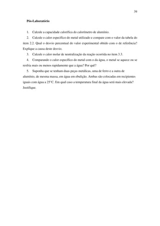 39
Pós-Laboratório
1. Calcule a capacidade calorífica do calorímetro de alumínio.
2. Calcule o calor específico do metal utilizado e compare com o valor da tabela do
item 2.2. Qual o desvio percentual do valor experimental obtido com o de referência?
Explique a causa deste desvio.
3. Calcule o calor molar de neutralização da reação ocorrida no item 3.3.
4. Comparando o calor específico do metal com o da água, o metal se aquece ou se
resfria mais ou menos rapidamente que a água? Por quê?
5. Suponha que se tenham duas peças metálicas, uma de ferro e a outra de
alumínio, de mesma massa, em água em ebulição. Ambas são colocadas em recipientes
iguais com água a 25°C. Em qual caso a temperatura final da água será mais elevada?
Justifique.
 