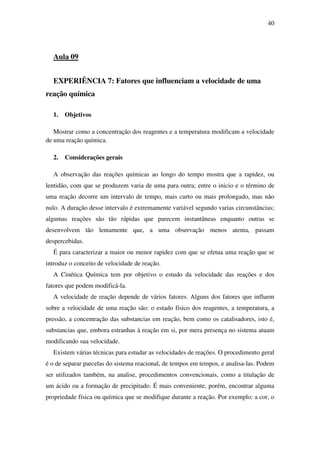 40
Aula 09
EXPERIÊNCIA 7: Fatores que influenciam a velocidade de uma
reação química
1. Objetivos
Mostrar como a concentração dos reagentes e a temperatura modificam a velocidade
de uma reação química.
2. Considerações gerais
A observação das reações químicas ao longo do tempo mostra que a rapidez, ou
lentidão, com que se produzem varia de uma para outra; entre o inicio e o término de
uma reação decorre um intervalo de tempo, mais curto ou mais prolongado, mas não
nulo. A duração desse intervalo é extremamente variável segundo varias circunstâncias;
algumas reações são tão rápidas que parecem instantâneas enquanto outras se
desenvolvem tão lentamente que, a uma observação menos atenta, passam
despercebidas.
É para caracterizar a maior ou menor rapidez com que se efetua uma reação que se
introduz o conceito de velocidade de reação.
A Cinética Química tem por objetivo o estudo da velocidade das reações e dos
fatores que podem modificá-la.
A velocidade de reação depende de vários fatores. Alguns dos fatores que influem
sobre a velocidade de uma reação são: o estado físico dos reagentes, a temperatura, a
pressão, a concentração das substancias em reação, bem como os catalisadores, isto é,
substancias que, embora estranhas à reação em si, por mera presença no sistema atuam
modificando sua velocidade.
Existem várias técnicas para estudar as velocidades de reações. O procedimento geral
é o de separar parcelas do sistema reacional, de tempos em tempos, e analisa-las. Podem
ser utilizados também, na analise, procedimentos convencionais, como a titulação de
um ácido ou a formação de precipitado. É mais conveniente, porém, encontrar alguma
propriedade física ou química que se modifique durante a reação. Por exemplo: a cor, o
 