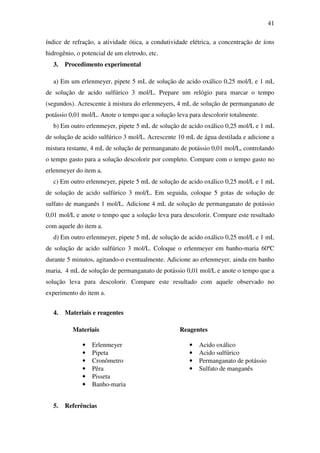 41
índice de refração, a atividade ótica, a condutividade elétrica, a concentração de íons
hidrogênio, o potencial de um eletrodo, etc.
3. Procedimento experimental
a) Em um erlenmeyer, pipete 5 mL de solução de acido oxálico 0,25 mol/L e 1 mL
de solução de acido sulfúrico 3 mol/L. Prepare um relógio para marcar o tempo
(segundos). Acrescente à mistura do erlenmeyers, 4 mL de solução de permanganato de
potássio 0,01 mol/L. Anote o tempo que a solução leva para descolorir totalmente.
b) Em outro erlenmeyer, pipete 5 mL de solução de acido oxálico 0,25 mol/L e 1 mL
de solução de acido sulfúrico 3 mol/L. Acrescente 10 mL de água destilada e adicione a
mistura restante, 4 mL de solução de permanganato de potássio 0,01 mol/L, controlando
o tempo gasto para a solução descolorir por completo. Compare com o tempo gasto no
erlenmeyer do item a.
c) Em outro erlenmeyer, pipete 5 mL de solução de acido oxálico 0,25 mol/L e 1 mL
de solução de acido sulfúrico 3 mol/L. Em seguida, coloque 5 gotas de solução de
sulfato de manganês 1 mol/L. Adicione 4 mL de solução de permanganato de potássio
0,01 mol/L e anote o tempo que a solução leva para descolorir. Compare este resultado
com aquele do item a.
d) Em outro erlenmeyer, pipete 5 mL de solução de acido oxálico 0,25 mol/L e 1 mL
de solução de acido sulfúrico 3 mol/L. Coloque o erlenmeyer em banho-maria 60ºC
durante 5 minutos, agitando-o eventualmente. Adicione ao erlenmeyer, ainda em banho
maria, 4 mL de solução de permanganato de potássio 0,01 mol/L e anote o tempo que a
solução leva para descolorir. Compare este resultado com aquele observado no
experimento do item a.
4. Materiais e reagentes
Materiais Reagentes
• Erlenmeyer • Acido oxálico
• Pipeta • Acido sulfúrico
• Cronômetro • Permanganato de potássio
• Pêra • Sulfato de manganês
• Pisseta
• Banho-maria
5. Referências
 