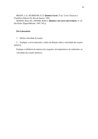 42
BRADY, J. E.; HUMISTON, G. E. Química Geral; 2ª ed; Livros Técnicos e
Científicos Editora SA; Rio de Janeiro; 1992.
MAHAN, Bruce M. e MYERS, Rollie J. Química: um curso universitário. 4ª. ed.
São Paulo: Edgard Blücher, 1995. 582 p.
Pós-Laboratório
1. Defina velocidade de reação.
2. Explique, a nível molecular, o efeito da diluição sobre a velocidade das reações
químicas.
Explique a influência da natureza dos reagentes, da temperatura e do catalisador, na
velocidade das reações químicas.
 
