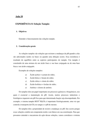 43
Aula 10
EXPERIÊNCIA 8: Solução Tampão
1. Objetivos
Entender o funcionamento das soluções tampão.
2. Considerações gerais
As soluções tampões são soluções que resistem a mudanças de pH quando a elas
são adicionados ácidos ou bases ou quando uma diluição ocorre. Essa resistência é
resultado do equilíbrio entre as espécies participantes do tampão. Um tampão é
constituído de uma mistura de um ácido fraco e sua base conjugada ou de uma base
fraca e seu ácido conjugado.
Exemplos de soluções tampões:
a) Ácido acético + acetato de sódio;
b) Ácido bórico + borato de sódio;
c) Ácido cítrico + citrato de sódio;
d) Ácido fosfórico + fosfato de sódio;
e) Amônia + cloreto de amônio.
Os tampões têm um papel importante em processos químicos e bioquímicos, nos
quais é essencial a manutenção do pH. Assim, muitos processos industriais e
fisiológicos requerem um pH fixo para que determinada função seja desempenhada. Por
exemplo, o sistema tampão HCO3–
/H2CO3 é importante fisiologicamente, uma vez que
controla o transporte de CO2 no sangue e o pH do mesmo.
Os tampões têm a propriedade de resistir a mudanças no pH. Isto ocorre porque
essas soluções contêm um componente ácido e um básico em sua constituição. Para que
possamos entender o mecanismo de ação dessas soluções, vamos considerar o sistema
 
