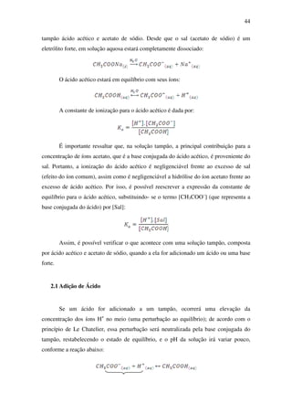 44
tampão ácido acético e acetato de sódio. Desde que o sal (acetato de sódio) é um
eletrólito forte, em solução aquosa estará completamente dissociado:
O ácido acético estará em equilíbrio com seus íons:
A constante de ionização para o ácido acético é dada por:
É importante ressaltar que, na solução tampão, a principal contribuição para a
concentração de íons acetato, que é a base conjugada do ácido acético, é proveniente do
sal. Portanto, a ionização do ácido acético é negligenciável frente ao excesso de sal
(efeito do íon comum), assim como é negligenciável a hidrólise do íon acetato frente ao
excesso de ácido acético. Por isso, é possível reescrever a expressão da constante de
equilíbrio para o ácido acético, substituindo- se o termo [CH3COO–
] (que representa a
base conjugada do ácido) por [Sal]:
Assim, é possível verificar o que acontece com uma solução tampão, composta
por ácido acético e acetato de sódio, quando a ela for adicionado um ácido ou uma base
forte.
2.1 Adição de Ácido
Se um ácido for adicionado a um tampão, ocorrerá uma elevação da
concentração dos íons H+
no meio (uma perturbação ao equilíbrio); de acordo com o
princípio de Le Chatelier, essa perturbação será neutralizada pela base conjugada do
tampão, restabelecendo o estado de equilíbrio, e o pH da solução irá variar pouco,
conforme a reação abaixo:
 