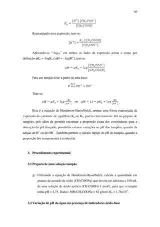 46
Rearranjando essa expressão, tem-se:
Aplicando-se “-log10” em ambos os lados da expressão acima e como por
definição pKa = -logKa e pH = - log[H+
], tem-se:
Para um tampão feito a partir de uma base:
Tem-se:
ou
Esta é a equação de Henderson-Hasselbalch, apenas uma forma rearranjada da
expressão da constante de equilíbrio Ka ou Kb, porém extremamente útil no preparo de
tampões, pois além de permitir encontrar a proporção exata dos constituintes para a
obtenção do pH desejado, possibilita estimar variações no pH dos tampões, quando da
adição de H+
ou de OH–
. Também permite o cálculo rápido do pH do tampão, quando a
proporção dos componentes é conhecida.
3. Procedimento experimental
3.1 Preparo de uma solução tampão
g) Utilizando a equação de Henderson-Hasselbalch, calcule a quantidade em
gramas de acetado de sódio (CH3COONa) que deverá ser adiciona a 100 mL
de uma solução de ácido acético (CH3COOH) 1 mol/L, para que o tampão
tenha pH = 4,75. Dados: MM CH3COONa = 82 g/mol; Ka = 1,78x10-5
.
3.2 Variação do pH da água em presença de indicadores ácido-base
 