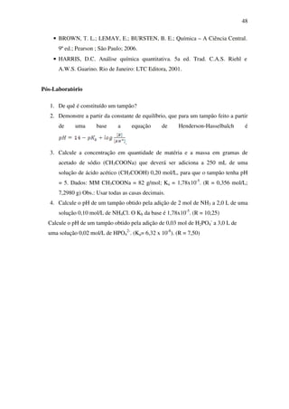48
• BROWN, T. L.; LEMAY, E.; BURSTEN, B. E.; Química – A Ciência Central.
9ª ed.; Pearson ; São Paulo; 2006.
• HARRIS, D.C. Análise química quantitativa. 5a ed. Trad. C.A.S. Riehl e
A.W.S. Guarino. Rio de Janeiro: LTC Editora, 2001.
Pós-Laboratório
1. De quê é constituído um tampão?
2. Demonstre a partir da constante de equilíbrio, que para um tampão feito a partir
de uma base a equação de Henderson-Hasselbalch é
.
3. Calcule a concentração em quantidade de matéria e a massa em gramas de
acetado de sódio (CH3COONa) que deverá ser adiciona a 250 mL de uma
solução de ácido acético (CH3COOH) 0,20 mol/L, para que o tampão tenha pH
= 5. Dados: MM CH3COONa = 82 g/mol; Ka = 1,78x10-5
. (R = 0,356 mol/L;
7,2980 g) Obs.: Usar todas as casas decimais.
4. Calcule o pH de um tampão obtido pela adição de 2 mol de NH3 a 2,0 L de uma
solução 0,10 mol/L de NH4Cl. O Kb da base é 1,78x10-5
. (R = 10,25)
Calcule o pH de um tampão obtido pela adição de 0,03 mol de H2PO4
-
a 3,0 L de
uma solução 0,02 mol/L de HPO4
2-
. (Ka= 6,32 x 10-8
). (R = 7,50)
 