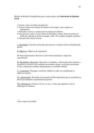 49
Modelo de Relatório Simplificado para as aulas práticas de Laboratório de Química
Geral.
1- Escrito a mão, em folhas de papel A4.
2- O prazo máximo de entrega do relatório será sempre a aula seguinte ao
experimento.
3- Preencher e anexar o comprovante de entrega de relatório.
4- Na capa deve conter o Local, Nome da Disciplina, Turma, Nome do professor,
Título da experiência, Nome da equipe e data. (Ver modelo na página seguinte).
5- Nas próximas seções Colocar:
I – Introdução: Uma breve descrição que descreva o contexto teórico abordado pela
prática.
II- Objetivos: Objetivos da experiência.
III- Parte Experimental: Descrever como foram realizadas as etapas dos
experimentos.
IV- Resultados e Discussão: Apresentar o resultados, e observações feitas durante a
experiência e discutir estes resultados procurando chegar a conclusões pertinentes
ou dar a explicação científica adequada para os resultados obtidos.
V – Conclusões: Principais conclusões obtidas, levando em consideração os
objetivos traçados.
VI – Questionário: Resolução das perguntas do Pós-laboratório que se encontram ao
fim do procedimento experimental da apostila.
VII – Referências: Colocar os livros, ou site, e outros que ajudaram você na
elaboração do relatório.
Veja a seguir um modelo:
 