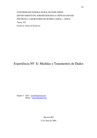 50
UNIVERSIDADE FEDERAL RURAL DO SEMI-ÁRIDO
DEPARTAMENTO DE AGROTECNOLOGIA E CIÊNCIAS SOCIAIS
DISCIPLINA: LABORATÓRIO DE QUÍMICA GERAL - 1200538
Turma: XX
Professor: Nome do Professor
Experiência No X: Medidas e Tratamentos de Dados
Equipe 1: João – joao@hotmail.com
Maria – maria@gmail.com
Mossoró-RN
13 de Abril de 2009.
 
