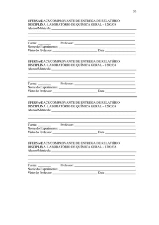 53
UFERSA/DACS/COMPROVANTE DE ENTREGA DE RELATÓRIO
DISCIPLINA: LABORATÓRIO DE QUÍMICA GERAL – 1200538
Alunos/Matrícula:_____________________________________________________
___________________________________________________________________
___________________________________________________________________
___________________________________________________________________
Turma: ________ Professor: ______________________________________
Nome do Experimento: ________________________________________________
Visto do Professor ____________________________ Data ___________________
.......................................................................................................................................
UFERSA/DACS/COMPROVANTE DE ENTREGA DE RELATÓRIO
DISCIPLINA: LABORATÓRIO DE QUÍMICA GERAL – 1200538
Alunos/Matrícula:_____________________________________________________
___________________________________________________________________
___________________________________________________________________
___________________________________________________________________
Turma: ________ Professor: ______________________________________
Nome do Experimento: ________________________________________________
Visto do Professor ____________________________ Data ___________________
UFERSA/DACS/COMPROVANTE DE ENTREGA DE RELATÓRIO
DISCIPLINA: LABORATÓRIO DE QUÍMICA GERAL – 1200538
Alunos/Matrícula:_____________________________________________________
___________________________________________________________________
___________________________________________________________________
___________________________________________________________________
Turma: ________ Professor: ______________________________________
Nome do Experimento: ________________________________________________
Visto do Professor ____________________________ Data ___________________
.......................................................................................................................................
UFERSA/DACS/COMPROVANTE DE ENTREGA DE RELATÓRIO
DISCIPLINA: LABORATÓRIO DE QUÍMICA GERAL – 1200538
Alunos/Matrícula:_____________________________________________________
___________________________________________________________________
___________________________________________________________________
___________________________________________________________________
Turma: ________ Professor: ______________________________________
Nome do Experimento: ________________________________________________
Visto do Professor ____________________________ Data ___________________
 