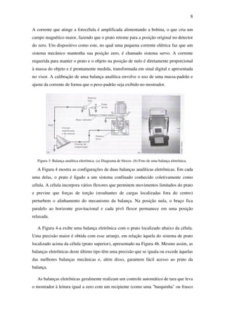 8
A corrente que atinge a fotocélula é amplificada alimentando a bobina, o que cria um
campo magnético maior, fazendo que o prato retome para a posição original no detector
do zero. Um dispositivo como este, no qual uma pequena corrente elétrica faz que um
sistema mecânico mantenha sua posição zero, é chamado sistema servo. A corrente
requerida para manter o prato e o objeto na posição de nulo é diretamente proporcional
à massa do objeto e é prontamente medida, transformada em sinal digital e apresentada
no visor. A calibração de uma balança analítica envolve o uso de uma massa-padrão e
ajuste da corrente de forma que o peso-padrão seja exibido no mostrador.
Figura 3: Balança analítica eletrônica. (a) Diagrama de blocos. (b) Foto de uma balança eletrônica.
A Figura 4 mostra as configurações de duas balanças analíticas eletrônicas. Em cada
uma delas, o prato é ligado a um sistema confinado conhecido coletivamente como
célula. A célula incorpora vários flexores que permitem movimentos limitados do prato
e previne que forças de torção (resultantes de cargas localizadas fora do centro)
perturbem o alinhamento do mecanismo da balança. Na posição nula, o braço fica
paralelo ao horizonte gravitacional e cada pivô flexor permanece em uma posição
relaxada.
A Figura 4-a exibe uma balança eletrônica com o prato localizado abaixo da célula.
Uma precisão maior é obtida com esse arranjo, em relação àquela do sistema de prato
localizado acima da célula (prato superior), apresentado na Figura 4b. Mesmo assim, as
balanças eletrônicas deste último tipo têm uma precisão que se iguala ou excede àquelas
das melhores balanças mecânicas e, além disso, garantem fácil acesso ao prato da
balança.
As balanças eletrônicas geralmente realizam um controle automático de tara que leva
o mostrador à leitura igual a zero com um recipiente (como uma "barquinha" ou frasco
 