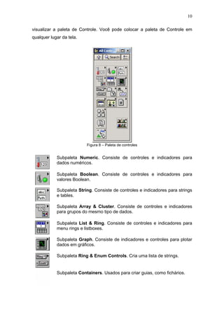 10

visualizar a paleta de Controle. Você pode colocar a paleta de Controle em
qualquer lugar da tela.




                          Figura 8 – Paleta de controles


            Subpaleta Numeric. Consiste de controles e indicadores para
            dados numéricos.

            Subpaleta Boolean. Consiste de controles e indicadores para
            valores Boolean.

            Subpaleta String. Consiste de controles e indicadores para strings
            e tables.

            Subpaleta Array & Cluster. Consiste de controles e indicadores
            para grupos do mesmo tipo de dados.

            Subpaleta List & Ring. Consiste de controles e indicadores para
            menu rings e listboxes.

            Subpaleta Graph. Consiste de indicadores e controles para plotar
            dados em gráficos.

            Subpaleta Ring & Enum Controls. Cria uma lista de strings.


            Subpaleta Containers. Usados para criar guias, como fichários.
 