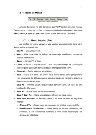 14


       2.7.1. Barra de Menus


                              Figura 10 – Barra de menus


       A barra de menus no alto da tela do LabVIEW contém diversos menus.
Estes menus contêm as opções comuns à maioria das aplicações, tais como
Abrir, Salvar, Copiar e Colar, bem como, outras restritas ao LabVIEW.


          2.7.1.1. Menu Arquivo (File)
       As opções no menu Arquivo são usadas principalmente para abrir,
fechar, salvar e imprimir VIs.
•   New VI → Cria um novo VI.
•   New → Abre uma caixa de diálogo para que seja selecionado um tipo de
    arquivo a ser criado.
•   Open → Abre um VI já feito.
•   Close → Fecha o arquivo atual. Uma caixa de diálogo de confirmação
    aparece para que sejam salvas todas as alterações feitas no VI.
•   Close All → Fecha todos os VIs abertos.
•   Save → Salva o VI atual. Se um VI novo estiver sendo salvo pela primeira
    vez, uma caixa de diálogo aparece dando a opção de nomear o arquivo e
    determinar sua localização.
•   Save As → Permite salvar o arquivo atual com um nome, um tipo, ou uma
    localização diferentes.
•   Save All → Salva todos os arquivos abertos.
•   Save A Copy As → Salva uma cópia do VI com um novo nome.
•   Save with Options → Permite salvar o VI atual usando as seguintes
    opções:
    o Changed VIs → Salva todas as mudanças do VI atual e seus subVIs.
    o Development Distribution → Salva todos os VIs em bibliotecas, em
       controles, e em sub-rotinas externas a uma única localização, um
       diretório ou biblioteca.
 