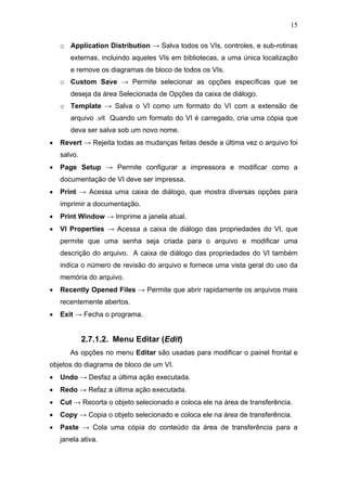 15

    o Application Distribution → Salva todos os VIs, controles, e sub-rotinas
       externas, incluindo aqueles VIs em bibliotecas, a uma única localização
       e remove os diagramas de bloco de todos os VIs.
    o Custom Save → Permite selecionar as opções específicas que se
       deseja da área Selecionada de Opções da caixa de diálogo.
    o Template → Salva o VI como um formato do VI com a extensão de
       arquivo .vit Quando um formato do VI é carregado, cria uma cópia que
       deva ser salva sob um novo nome.
•   Revert → Rejeita todas as mudanças feitas desde a última vez o arquivo foi
    salvo.
•   Page Setup → Permite configurar a impressora e modificar como a
    documentação de VI deve ser impressa.
•   Print → Acessa uma caixa de diálogo, que mostra diversas opções para
    imprimir a documentação.
•   Print Window → Imprime a janela atual.
•   VI Properties → Acessa a caixa de diálogo das propriedades do VI, que
    permite que uma senha seja criada para o arquivo e modificar uma
    descrição do arquivo. A caixa de diálogo das propriedades do VI também
    indica o número de revisão do arquivo e fornece uma vista geral do uso da
    memória do arquivo.
•   Recently Opened Files → Permite que abrir rapidamente os arquivos mais
    recentemente abertos.
•   Exit → Fecha o programa.


             2.7.1.2. Menu Editar (Edit)
       As opções no menu Editar são usadas para modificar o painel frontal e
objetos do diagrama de bloco de um VI.
•   Undo → Desfaz a última ação executada.
•   Redo → Refaz a última ação executada.
•   Cut → Recorta o objeto selecionado e coloca ele na área de transferência.
•   Copy → Copia o objeto selecionado e coloca ele na área de transferência.
•   Paste → Cola uma cópia do conteúdo da área de transferência para a
    janela ativa.
 