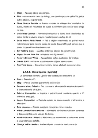 16


•   Clear → Apaga o objeto selecionado.
•   Find → Acessa uma caixa de diálogo, que permite procurar pelos VIs, pelos
    outros objetos, ou pelo texto.
•   Show Search Results → Acessa a caixa de diálogo dos resultados da
    busca, mostra os resultados da busca e permitem que acessar cada artigo
    na lista.
•   Customize Control → Permite que modificar o objeto atual selecionado do
    painel frontal e salvar o arquivo resultante com o sufixo do ctl.
•   Scale Object With Panel → Faz o objeto selecionado do painel frontal
    redimensionar para mesma escala da janela do painel frontal, sempre que a
    janela do painel frontal redimensionar.
•   Set Tabbing Order → Ajusta a ordem de objetos do painel frontal.
•   Import Picture from File → Importa uma figura no VI.
•   Remove Broken Wires → Apaga todos os fios quebrados do VI atual.
•   Create SubVI → Cria um subVI novo dos objetos selecionados.
•   Run-Time Menu → Cria um novo menu para o VI atual, menus run-time.


           2.7.1.3. Menu Operar (Operate)
       Os comandos no menu Operar são usados para executar o VI.
•   Run → Executa o VI.
•   Stop → Para o VI antes que termine a execução.
•   Suspend when Called → Faz com que o VI suspenda a execução quando
    é chamado como um subVI.
•   Print at Completion → Imprime o painel frontal resultante quando o VI
    termina a execução.
•   Log at Completion → Executa registro de dados quando o VI termina a
    execução.
•   Data Logging → Acessa o registro, recupera e remove dados.
•   Make Current Values Default → Armazena os valores atuais dos controles
    e das constantes como valores de defeito.
•   Reintialize All to Default → Retorna todos os controles e constantes atuais
    a seus valores de defeito.
•   Change to Run Mode → Muda o VI para o modo de funcionamento.
 