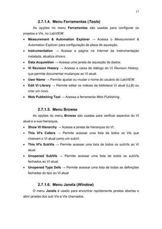 17


             2.7.1.4. Menu Ferramentas (Tools)
       As opções no menu Ferramentas são usadas para configurar os
projetos e VIs, no LabVIEW.
•   Measurement & Automation Explorer → Acessa o Measurement &
    Automation Explorer para configuração de placa de aquisição.
•   Instrumentation → Acessa a página na Internet da instrumentação
    instalada, atualiza drivers.
•   Data Acquisition → Acessa uma janela de aquisição de dados.
•   VI Revision History → Acessa a caixa de diálogo do VI Revision History,
    que permite documentar mudanças ao VI atual.
•   User Name → Permite ajustar ou mudar o nome do usuário do LabVIEW.
•   Edit VI Library → Permite editar os índices da biblioteca VI atual (LLB) ou
    criar um novo.
•   Web Publishing Tool → Acessa a ferramenta Web Publishing.


             2.7.1.5. Menu Browse
       As opções do menu Browse são usadas para verificar aspectos do VI
atual e a sua hierarquia.
•   Show VI Hierarchy → Acessa a janela de hierarquia do VI.
•   This VI's Callers → Permite acessar uma lista de todos os VIs que
    chamam o VI atual como um subVI.
•   This VI's SubVIs → Permite acessar uma lista de todos os subVIs ao VI
    atual.
•   Unopened SubVIs → Permite acessar uma lista de todos os subVIs
    fechados ao VI atual.
•   Unopened Type Defs → Permite acessar uma lista de todas as definições
    fechadas do tipo ao VI atual


             2.7.1.6. Menu Janela (Window)
       O menu Janela é usado para encontrar rapidamente janelas abertas e
abrir janelas dos sub VIs e VIs chamados.
 