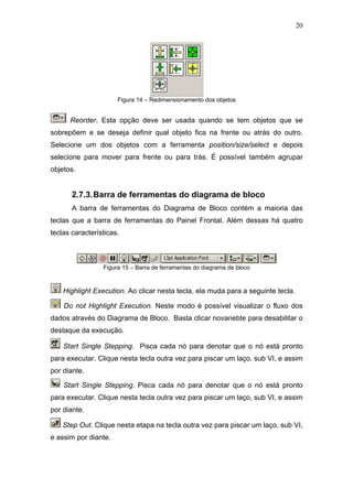 20




                      Figura 14 – Redimensionamento dos objetos


      Reorder. Esta opção deve ser usada quando se tem objetos que se
sobrepõem e se deseja definir qual objeto fica na frente ou atrás do outro.
Selecione um dos objetos com a ferramenta position/size/select e depois
selecione para mover para frente ou para trás. É possível também agrupar
objetos.


       2.7.3. Barra de ferramentas do diagrama de bloco
       A barra de ferramentas do Diagrama de Bloco contém a maioria das
teclas que a barra de ferramentas do Painel Frontal. Além dessas há quatro
teclas características.



                 Figura 15 – Barra de ferramentas do diagrama de bloco


    Highlight Execution. Ao clicar nesta tecla, ela muda para a seguinte tecla.

    Do not Highlight Execution. Neste modo é possível visualizar o fluxo dos
dados através do Diagrama de Bloco. Basta clicar novanebte para desabilitar o
destaque da execução.

    Start Single Stepping. Pisca cada nó para denotar que o nó está pronto
para executar. Clique nesta tecla outra vez para piscar um laço, sub VI, e assim
por diante.

    Start Single Stepping. Pisca cada nó para denotar que o nó está pronto
para executar. Clique nesta tecla outra vez para piscar um laço, sub VI, e assim
por diante.

    Step Out. Clique nesta etapa na tecla outra vez para piscar um laço, sub VI,
e assim por diante.
 