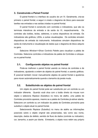 21


3. Construindo o Painel Frontal
       O painel frontal é a interface do usuário de um VI. Geralmente, cria-se
primeiro o painel frontal, a seguir é criado o diagrama de bloco para executar
tarefas nas entradas e nas saídas criadas no painel frontal.
       O painel frontal é construído com controles e indicadores, que são os
terminais interativos de entrada e de saída do VI, respectivamente.         Os
controles são botões, teclas, seletores, e outros dispositivos de entrada. Os
indicadores são gráficos, LEDs, e outras visualizações. Os controles simulam
dispositivos de entrada do instrumento. Indicadores simulam dispositivos de
saída do instrumento e visualização de dados que o diagrama de bloco adquire
ou gera.
       Selecione Window>>Show Controls Palette para visualizar a paleta de
Controles. Selecione controles e indicadores da paleta de Controles e coloque-
os no painel frontal.


   3.1.       Configurando objetos no painel frontal
       Pode-se melhorar o painel frontal usando os menus de controles e de
indicadores, ajustando a ordem de objetos do painel frontal, e usando gráficos.
É possível também mover manualmente objetos do painel frontal e ajustá-los
para mover automaticamente quando o tamanho da janela muda.


   3.2.       Substituindo os objetos do painel frontal
       Um objeto do painel frontal pode ser substituído por um controle ou um
indicador diferente. Quando você clica com o botão direito do mouse num
objeto e seleciona Replace (Substitui) no menu de atalho, uma paleta de
Controles provisória aparece, mesmo se a paleta de Controles já estiver aberta.
Selecione um controle ou um indicador da paleta de Controles provisória para
substituir o objeto atual no painel frontal.
       Selecionando Replace (Substitui) no menu de atalho as informações
possíveis sobre o objeto original são preservadas, tais como seu nome,
descrição, dados de defeito, sentido de fluxo de dados (controle ou indicador),
cor, tamanho, e assim por diante. Entretanto, o objeto novo retém seu próprio
 