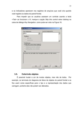 23

e os indicadores aparecem nos registros de arquivos que você cria quando
você registra os dados do painel frontal.
      Para impedir que os usuários acessem um controle usando a tecla
<Tab> ao funcionar o VI, marque a opção Skip this control when tabbing na
caixa de diálogo Key Navigation, como pode ser visto na Figura 16.




                                    Figura 16


   3.5.      Colorindo objetos
      É possível mudar a cor de muitos objetos, mas não de todos.       Por
exemplo, os terminais do diagrama de bloco de objetos do painel frontal e os
fios usam cores específicas para o tipo e a representação dos dados que
carregam, portanto eles não podem ser alterados.
 