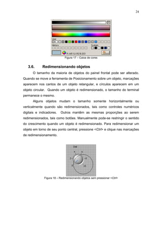 24




                             Figura 17 – Caixa de cores


   3.6.      Redimensionando objetos
      O tamanho da maioria de objetos do painel frontal pode ser alterado.
Quando se move a ferramenta de Posicionamento sobre um objeto, marcações
aparecem nos cantos de um objeto retangular, e círculos aparecem em um
objeto circular. Quando um objeto é redimensionado, o tamanho do terminal
permanece o mesmo.
      Alguns objetos mudam o tamanho somente horizontalmente ou
verticalmente quando são redimensionados, tais como controles numéricos
digitais e indicadores.   Outros mantêm as mesmas proporções ao serem
redimensionados, tais como botões. Manualmente pode-se restringir o sentido
do crescimento quando um objeto é redimensionado. Para redimensionar um
objeto em torno de seu ponto central, pressione <Ctrl> e clique nas marcações
de redimensionamento.




              Figura 18 – Redimensionando objetos sem pressionar <Ctrl>
 