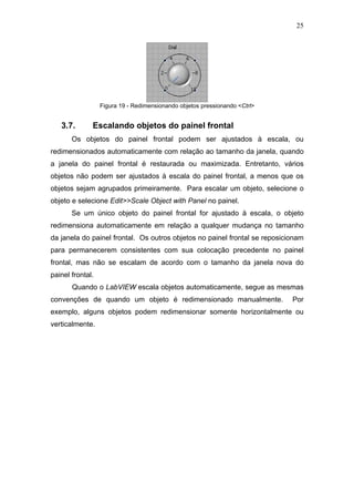 25




                  Figura 19 - Redimensionando objetos pressionando <Ctrl>


   3.7.       Escalando objetos do painel frontal
       Os objetos do painel frontal podem ser ajustados à escala, ou
redimensionados automaticamente com relação ao tamanho da janela, quando
a janela do painel frontal é restaurada ou maximizada. Entretanto, vários
objetos não podem ser ajustados à escala do painel frontal, a menos que os
objetos sejam agrupados primeiramente. Para escalar um objeto, selecione o
objeto e selecione Edit>>Scale Object with Panel no painel.
       Se um único objeto do painel frontal for ajustado à escala, o objeto
redimensiona automaticamente em relação a qualquer mudança no tamanho
da janela do painel frontal. Os outros objetos no painel frontal se reposicionam
para permanecerem consistentes com sua colocação precedente no painel
frontal, mas não se escalam de acordo com o tamanho da janela nova do
painel frontal.
       Quando o LabVIEW escala objetos automaticamente, segue as mesmas
convenções de quando um objeto é redimensionado manualmente.                Por
exemplo, alguns objetos podem redimensionar somente horizontalmente ou
verticalmente.
 