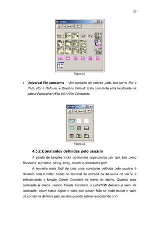 29




                                    Figura 21


•   Universal file constants – Um conjunto de valores path, tais como Not a
    Path, Not a Refnum, e Diretório Default. Esta constante está localizada na
    paleta Functions>>File I/O>>File Constants.




                                    Figura 22

       4.5.2. Constantes definidas pelo usuário
       A paleta de funções inclui constantes organizadas por tipo, tais como
Booleana, numérica, string, array, cluster e constantes path.
       A maneira mais fácil de criar uma constante definida pelo usuário é
clicando com o botão direito no terminal de entrada ou de saída de um VI e
selecionando a função Create Constant no menu de atalho. Quando uma
constante é criada usando Create Constant, o LabVIEW destaca o valor da
constante, assim basta digitar o valor que quiser. Não se pode mudar o valor
da constante definida pelo usuário quando estiver executando o VI.
 