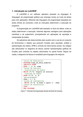 3


1. Introdução ao LabVIEW
      O LabVIEW é um software aplicativo baseado na linguagem G
(linguagem de programação gráfica) que emprega ícones ao invés de textos
para criar aplicações. Diferente das linguagens de programação baseadas em
textos (linhas de comando), onde as instruções determinam a execução do
programa.
      A programação em LabVIEW está baseada no fluxo de dados, onde os
dados determinam a execução, trazendo algumas vantagens para aplicações
científicas e de engenharia, principalmente em aplicações de aquisição e
manipulação de dados.
      Os aplicativos são desenvolvidos pelo usuário com o uso de um conjunto
de ferramentas e objetos que possuem funções para aquisição, análise e
apresentação dos dados, GPIB e controle de instrumentos seriais. Os códigos
são adicionados no diagrama de blocos usando representações gráficas de
funções para controlar os objetos adicionados no painel frontal. Depois de
criado, o diagrama de blocos é compilado para linguagem de máquina.




            Figura 1 – Exemplo de programação através de linhas de comando
 