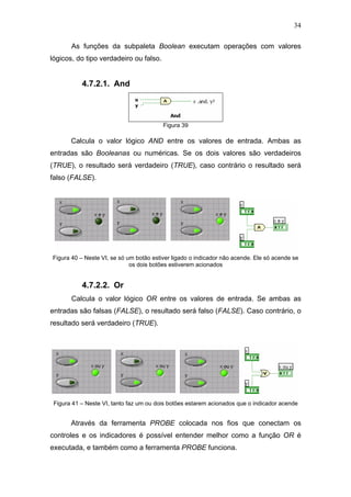 34

       As funções da subpaleta Boolean executam operações com valores
lógicos, do tipo verdadeiro ou falso.


           4.7.2.1. And



                                         Figura 39

       Calcula o valor lógico AND entre os valores de entrada. Ambas as
entradas são Booleanas ou numéricas. Se os dois valores são verdadeiros
(TRUE), o resultado será verdadeiro (TRUE), caso contrário o resultado será
falso (FALSE).




Figura 40 – Neste VI, se só um botão estiver ligado o indicador não acende. Ele só acende se
                             os dois botões estiverem acionados


           4.7.2.2. Or
       Calcula o valor lógico OR entre os valores de entrada. Se ambas as
entradas são falsas (FALSE), o resultado será falso (FALSE). Caso contrário, o
resultado será verdadeiro (TRUE).




 Figura 41 – Neste VI, tanto faz um ou dois botões estarem acionados que o indicador acende


       Através da ferramenta PROBE colocada nos fios que conectam os
controles e os indicadores é possível entender melhor como a função OR é
executada, e também como a ferramenta PROBE funciona.
 