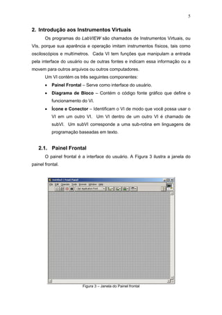 5


2. Introdução aos Instrumentos Virtuais
       Os programas do LabVIEW são chamados de Instrumentos Virtuais, ou
VIs, porque sua aparência e operação imitam instrumentos físicos, tais como
osciloscópios e multímetros. Cada VI tem funções que manipulam a entrada
pela interface do usuário ou de outras fontes e indicam essa informação ou a
movem para outros arquivos ou outros computadores.
       Um VI contém os três seguintes componentes:
       •   Painel Frontal – Serve como interface do usuário.
       •   Diagrama de Bloco – Contém o código fonte gráfico que define o
           funcionamento do VI.
       •   Ícone e Conector – Identificam o VI de modo que você possa usar o
           VI em um outro VI. Um VI dentro de um outro VI é chamado de
           subVI. Um subVI corresponde a uma sub-rotina em linguagens de
           programação baseadas em texto.


   2.1. Painel Frontal
       O painel frontal é a interface do usuário. A Figura 3 ilustra a janela do
painel frontal.




                          Figura 3 – Janela do Painel frontal
 