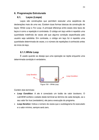 59


6. Programação Estruturada
    6.1.      Laços (Loops)
       Laços são construções que permitem executar uma seqüência de
declarações mais de uma vez. Existem duas formas básicas de construção de
laços: While Loop e For Loop. A principal diferença entre esses dois tipos de
laços é como a repetição é controlada. O código em laço while é repetido uma
quantidade indefinida de vezes até que alguma condição especificada pelo
usuário seja satisfeita. Em contraste, o código em laço for é repetido uma
quantidade determinada de vezes, e o número de repetições é conhecido antes
do início do laço.


       6.1.1. While Loop
       É usado quando se deseja que uma operação se repita enquanto uma
determinada condição é verdadeira.




              Loop Iteration
                                                           Loop Condition



                               Figura 104 – While Loop


Contém dois terminais:
•   Loop Condition: A ele é conectado um botão de valor booleano. O
    LabVIEW confere o estado deste terminal ao término de cada iteração, se o
    seu valor for true (verdadeiro), ele para a execução do programa.
•   Loop Iteration: Indica o número de vezes que o subdiagrama foi executado
    e o valor mínimo, sempre será zero.
 