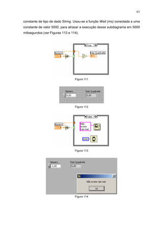 63

constante de tipo de dado String. Usou-se a função Wait (ms) conectada a uma
constante de valor 5000, para atrasar a execução desse subdiagrama em 5000
milisegundos (ver Figuras 113 e 114).




                                  Figura 111




                                  Figura 112




                                  Figura 113




                                  Figura 114
 