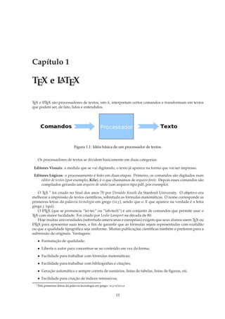 Capítulo 1

TEX e L TEX
      A

TEX e L TEX são processadores de textos, isto é, interpretam certos comandos e transformam em textos
      A

que podem ser, de fato, lidos e entendidos.




                                 Figura 1.1: Idéia básica de um processador de textos.


   Os processadores de textos se dividem basicamente em duas categorias:

 Editores Visuais: a medida que se vai digitando, o texto já aparece na forma que vai ser impresso.
 Editores Lógicos: o processamento é feito em duas etapas. Primeiro, os comandos são digitados num
     editor de textos (por exemplo, Kile), é o que chamamos de arquivo fonte. Depois esses comandos são
     compilados gerando um arquivo de saida (um arquivo tipo pdf, por exemplo).

    O TEX 1 foi criado no ﬁnal dos anos 70 por Donaldo Knuth da Stanford University. O objetivo era
melhorar a impressão de textos cientíﬁcos, sobretudo as fórmulas matemáticas. O nome corresponde as
primeiras letras da palavra tecnologia em grego (τǫχ), sendo que o X que aparece na verdade é a letra
grega χ (qui).
    O L TEX (que se pronuncia “lei-tec” ou “lah-tech”) é um conjunto de comandos que permite usar o
      A

TEX com maior facilidade. Foi criado por Leslie Lamport na década de 80.
    Hoje muitas universidades (sobretudo americanas e européias) exigem que seus alunos usem TEX ou
L TEX para apresentar suas teses, a ﬁm de garantir que as fórmulas sejam representadas com exatidão
 A

ou que a qualidade tipográﬁca seja uniforme. Muitas publicações cientíﬁcas também o preferem para a
submissão de originais. Vantagens:
   • Formatação de qualidade;
   • Liberta o autor para concentrar-se no conteúdo em vez da forma;
   • Facilidade para trabalhar com fórmulas matemáticas;
   • Facilidade para trabalhar com bibliograﬁas e citações;
   • Geração automática e sempre correta de sumários, listas de tabelas, listas de ﬁguras, etc.
   • Facilidade para criação de índices remissivos;
  1 Três   primeiras letras da palavra tecnologia em grego: τǫχνηλoγια


                                                               11
 